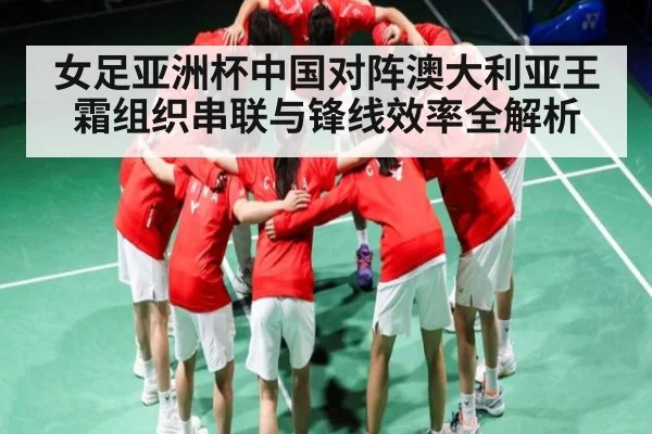 女足亚洲杯中国对阵澳大利亚王霜组织串联与锋线效率全解析