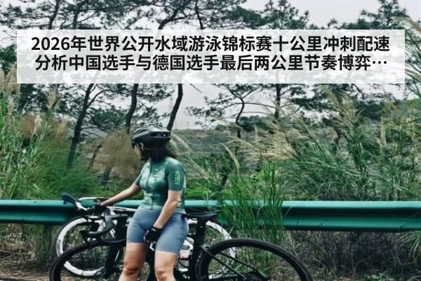 2026年世界公开水域游泳锦标赛十公里冲刺配速分析中国选手与德国选手最后两公里节奏博弈体能分配及临场判断